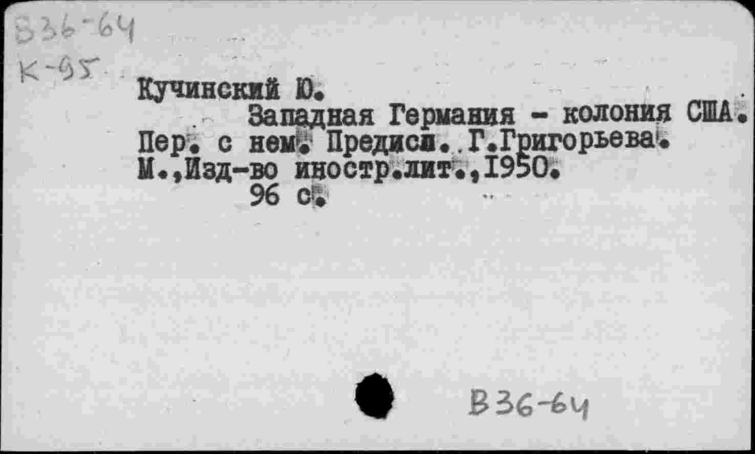 ﻿Кучинский Ю.
Западная Германия - колония США Пер. с нем*. Предисд..Г.Григорьева1. И.,Изд-во иностр.литм195О.
96
В